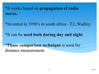 *It works based on propagation of radio
waves.
*Invented in 1950’s in south africa –T.L.Wadley.
*It can be used both during day and night.
*Phase comparison technique is used for
distance measurement.
1/7/2021
24
 