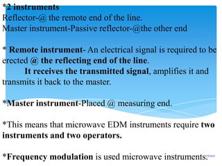 *2 instruments
Reflector-@ the remote end of the line.
Master instrument-Passive reflector-@the other end
* Remote instrument- An electrical signal is required to be
erected @ the reflecting end of the line.
It receives the transmitted signal, amplifies it and
transmits it back to the master.
*Master instrument-Placed @ measuring end.
*This means that microwave EDM instruments require two
instruments and two operators.
*Frequency modulation is used microwave instruments.
1/7/2021
25
 