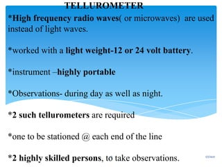 *High frequency radio waves( or microwaves) are used
instead of light waves.
*worked with a light weight-12 or 24 volt battery.
*instrument –highly portable
*Observations- during day as well as night.
*2 such tellurometers are required
*one to be stationed @ each end of the line
*2 highly skilled persons, to take observations.
TELLUROMETER
1/7/2021
26
 