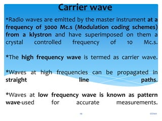*Radio waves are emitted by the master instrument at a
frequency of 3000 Mc.s (Modulation coding schemes)
from a klystron and have superimposed on them a
crystal controlled frequency of 10 Mc.s.
*The high frequency wave is termed as carrier wave.
*Waves at high frequencies can be propagated in
straight line paths.
*Waves at low frequency wave is known as pattern
wave-used for accurate measurements.
Carrier wave
1/7/2021
29
 