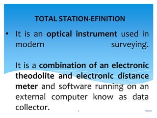 • It is an optical instrument used in
modern surveying.
It is a combination of an electronic
theodolite and electronic distance
meter and software running on an
external computer know as data
collector.
TOTAL STATION-EFINITION
1/7/2021
3
 