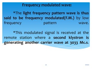 *The light frequency pattern wave is thus
said to be frequency modulated(F.M.) by low
frequency pattern wave.
*This modulated signal is received at the
remote station where a second klystron is
generating another carrier wave at 3033 Mc.s.
Frequency modulated wave:
1/7/2021
30
 