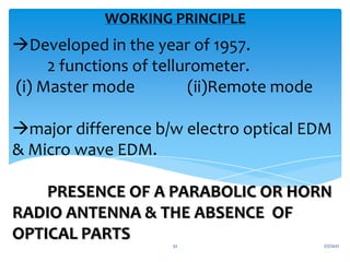 Developed in the year of 1957.
2 functions of tellurometer.
(i) Master mode (ii)Remote mode
major difference b/w electro optical EDM
& Micro wave EDM.
PRESENCE OF A PARABOLIC OR HORN
RADIO ANTENNA & THE ABSENCE OF
OPTICAL PARTS
WORKING PRINCIPLE
1/7/2021
32
 