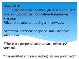 OSCILLATOR
It can be switched through different quartz
crystals to produce modulation frequencies.
Klystron
*Electronic tube producing a microwave.
*Antenna- parabolic shape &2 small diapoles
@its focus.
*There are perpendicular to each other-45º
vertical.
*Transmitted and received signals are polarized.
1/7/2021
33
 