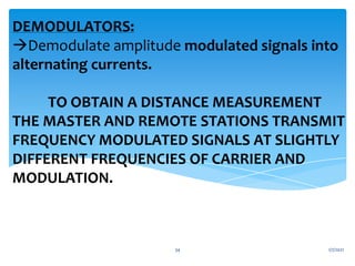 DEMODULATORS:
Demodulate amplitude modulated signals into
alternating currents.
TO OBTAIN A DISTANCE MEASUREMENT
THE MASTER AND REMOTE STATIONS TRANSMIT
FREQUENCY MODULATED SIGNALS AT SLIGHTLY
DIFFERENT FREQUENCIES OF CARRIER AND
MODULATION.
1/7/2021
34
 