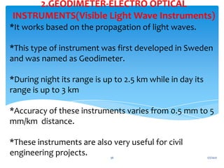 *It works based on the propagation of light waves.
*This type of instrument was first developed in Sweden
and was named as Geodimeter.
*During night its range is up to 2.5 km while in day its
range is up to 3 km
*Accuracy of these instruments varies from 0.5 mm to 5
mm/km distance.
*These instruments are also very useful for civil
engineering projects.
2.GEODIMETER-ELECTRO OPTICAL
INSTRUMENTS(Visible Light Wave Instruments)
1/7/2021
36
 