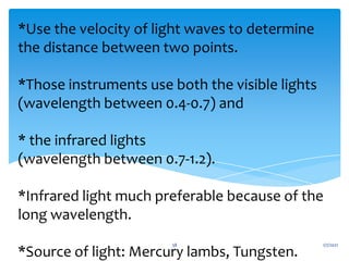 *Use the velocity of light waves to determine
the distance between two points.
*Those instruments use both the visible lights
(wavelength between 0.4-0.7) and
* the infrared lights
(wavelength between 0.7-1.2).
*Infrared light much preferable because of the
long wavelength.
*Source of light: Mercury lambs, Tungsten.
1/7/2021
38
 