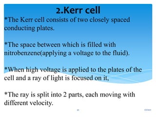 *The Kerr cell consists of two closely spaced
conducting plates.
*The space between which is filled with
nitrobenzene(applying a voltage to the fluid).
*When high voltage is applied to the plates of the
cell and a ray of light is focused on it,
*The ray is split into 2 parts, each moving with
different velocity.
2.Kerr cell
1/7/2021
42
 