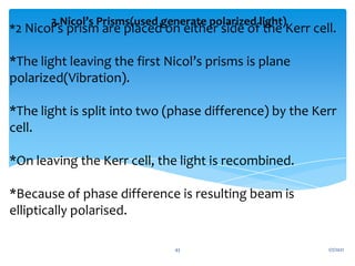 *2 Nicol’s prism are placed on either side of the Kerr cell.
*The light leaving the first Nicol’s prisms is plane
polarized(Vibration).
*The light is split into two (phase difference) by the Kerr
cell.
*On leaving the Kerr cell, the light is recombined.
*Because of phase difference is resulting beam is
elliptically polarised.
3.Nicol’s Prisms(used generate polarized light)
1/7/2021
43
 