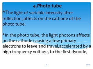 *The light of variable intensity after
reflection ,affects on the cathode of the
photo tube.
*In the photo tube, the light photons affects
on the cathode causing a few primary
electrons to leave and travel,accelerated by a
high frequency voltage, to the first dynode,
4.Photo tube
1/7/2021
46
 