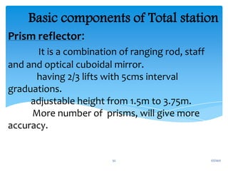 Prism reflector:
It is a combination of ranging rod, staff
and and optical cuboidal mirror.
having 2/3 lifts with 5cms interval
graduations.
adjustable height from 1.5m to 3.75m.
More number of prisms, will give more
accuracy.
Basic components of Total station
1/7/2021
52
 