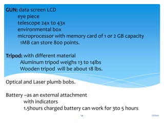 GUN: data screen LCD
eye piece
telescope 24x to 43x
environmental box
microprocessor with memory card of 1 or 2 GB capacity
1MB can store 800 points.
Tripod: with different material
Aluminum tripod weighs 13 to 14lbs
Wooden tripod will be about 18 lbs.
Optical and Laser plumb bobs.
Battery –as an external attachment
with indicators
1.5hours charged battery can work for 3to 5 hours
1/7/2021
54
 