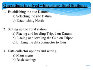 1/7/2021
58
Operations involved while using Total Stations :
1. Establishing the site Datum:
a) Selecting the site Datum
b) Establishing North
2. Setting up the Total station:
a) Placing and leveling Tripod on Datum
b) Placing and leveling the Gun on Tripod
c) Linking the data connector to Gun
3. Data collector options and setting
a) Main menu
b) Basic settings
 