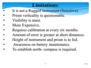 1/7/2021
61
Limitations:
• It is not a Rugged instrument (Sensitive).
• Prism verticality is questionable.
• Visibility is must.
• More Expensive.
• Requires calibration at every six months.
• Amount of error is greater at short distances.
• Height of instrument and prism is to fed.
• Awareness on battery maintenance.
• To establish north- compass is required.
 