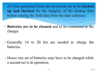  All files generated from the download are to be backed
up and checked for the integrity of the backup files
before erasing the field data from the data collector.
 Batteries are to be cleaned and to be connected to the
charger.
 Generally 14 to 20 hrs are needed to charge the
batteries.
 Hence one set of batteries may have to be charged while
a second set is in operation.
1/7/2021
65
 