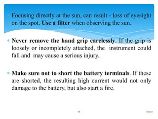  Focusing directly at the sun, can result - loss of eyesight
on the spot. Use a filter when observing the sun.
 Never remove the hand grip carelessly. If the grip is
loosely or incompletely attached, the instrument could
fall and may cause a serious injury.
 Make sure not to short the battery terminals. If these
are shorted, the resulting high current would not only
damage to the battery, but also start a fire.
1/7/2021
66
 