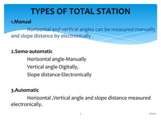 1.Manual
Horizontal and vertical angles can be measured manually
and slope distance by electronically .
2.Semo-automatic
Horizontal angle-Manually
Vertical angle-Digitally,
Slope distance-Electronically
3.Automatic
Horizontal ,Vertical angle and slope distance measured
electronically.
1/7/2021
7
TYPES OF TOTAL STATION
 