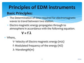  Basic Principles:
 The Determination of time required for electromagnetic
waves to travel between two station.
 Electro magnetic energy propagates through to
atmosphere in accordance with the following equation.
V = f λ
 Where,
V- Velocity of Electro magnetic energy (m/s)
f- Modulated frequency of the energy (HZ)
λ- Wavelength(m)
1/7/2021
8
Principles of EDM instruments
 