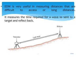1/7/2021
9
• EDM is very useful in measuring distances that are
difficult to access or long distances.
It measures the time required for a wave to sent to a
target and reflect back.
 