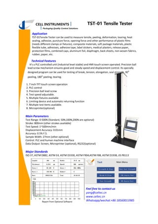 TST-01 Tensile Tester
Application
TST-01Tensile Tester can be used to measure tensile, peeling, deformation, tearing, heat
sealing, adhesive, puncture force, opening force and other performance of plastic films
(needs different clamps or fixtures), composite materials, soft package materials, plastic
flexible tube, adhesives, adhesive tape, label stickers, medical plasters, release paper,
protection films, combined caps, aluminum foil, diaphragm, back sheets, non-woven fabrics,
rubber, paper, etc.
Main Parameters
Test Range: 0-500N (Standard, 50N,100N,200N are optional)
Stroke: 800mm (other strokes available)
Test Speed: 1~500mm/min
Displacement Accuracy: 0.01mm
Accuracy: 0.5% F.S.
Sample Width: 27mm (other optional)
Control: PLC and human machine interface
Data Output: Screen, Microprinter (optional), RS232(optional)
Major Standards
ISO 37, ASTM D882, ASTM E4, ASTM D3330, ASTM F904,ASTM F88, ASTM D1938, JIS P8113
Technical Features
It's a PLC controlled unit (industrial level stable) and HMI touch screen operated. Precision ball
lead screw mechanism ensures good and steady speed and displacement control. Its specially
designed program can be used for testing of break, tension, elongation, seal strength, 90°
peeling, 180° peeling, tearing.
1. 7 inch TFT touch screen operation
2. PLC control
3. Precision ball lead screw
4. Test speed adjustable.
5. Multiple fixtures available
6. Limiting device and automatic returning function
7. Multiple test items available.
8. Microprinter(optional)
Feel free to contact us
yang@celtec.cn
www.celtec.cn
Whatsapp/wechat:+86 18560013985
Report from Optional Software
Main Menu
 