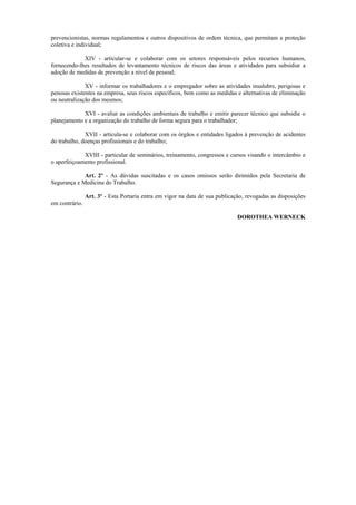 prevencionistas, normas regulamentos e outros dispositivos de ordem técnica, que permitam a proteção
coletiva e individual;
XIV - articular-se e colaborar com os setores responsáveis pelos recursos humanos,
fornecendo-lhes resultados de levantamento técnicos de riscos das áreas e atividades para subsidiar a
adoção de medidas de prevenção a nível de pessoal;
XV - informar os trabalhadores e o empregador sobre as atividades insalubre, perigosas e
penosas existentes na empresa, seus riscos específicos, bem como as medidas e alternativas de eliminação
ou neutralização dos mesmos;
XVI - avaliar as condições ambientais de trabalho e emitir parecer técnico que subsidie o
planejamento e a organização do trabalho de forma segura para o trabalhador;
XVII - articula-se e colaborar com os órgãos e entidades ligados à prevenção de acidentes
do trabalho, doenças profissionais e do trabalho;
XVIII - particular de seminários, treinamento, congressos e cursos visando o intercâmbio e
o aperfeiçoamento profissional.
Art. 2º - As dúvidas suscitadas e os casos omissos serão dirimidos pela Secretaria de
Segurança e Medicina do Trabalho.
Art. 3º - Esta Portaria entra em vigor na data de sua publicação, revogadas as disposições
em contrário.
DOROTHEA WERNECK
 