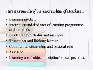Here is a reminder of the responsibilities of a teachers …
• Learning mediator
• Interpreter and designer of learning programmes
and materials
• Leader, administrator and manager
• Researcher and lifelong learner
• Community, citizenship and pastoral role
• Assessor
• Learning area/subject discipline/phase specialist.
 