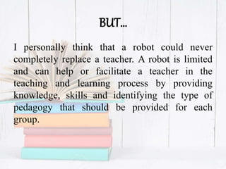 BUT…
I personally think that a robot could never
completely replace a teacher. A robot is limited
and can help or facilitate a teacher in the
teaching and learning process by providing
knowledge, skills and identifying the type of
pedagogy that should be provided for each
group.
 