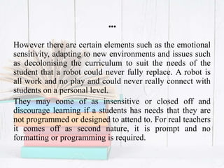 …
However there are certain elements such as the emotional
sensitivity, adapting to new environments and issues such
as decolonising the curriculum to suit the needs of the
student that a robot could never fully replace. A robot is
all work and no play and could never really connect with
students on a personal level.
They may come of as insensitive or closed off and
discourage learning if a students has needs that they are
not programmed or designed to attend to. For real teachers
it comes off as second nature, it is prompt and no
formatting or programming is required.
 