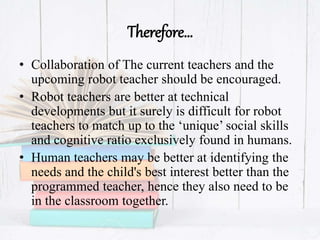 Therefore…
• Collaboration of The current teachers and the
upcoming robot teacher should be encouraged.
• Robot teachers are better at technical
developments but it surely is difficult for robot
teachers to match up to the ‘unique’ social skills
and cognitive ratio exclusively found in humans.
• Human teachers may be better at identifying the
needs and the child's best interest better than the
programmed teacher, hence they also need to be
in the classroom together.
 