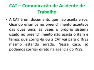 CAT – Comunicação de Acidente de
Trabalho
• A CAT é um documento que não aceita erros.
Quando erramos no preenchimento acontece
das duas uma: ás vezes o próprio sistema
usado no preenchimento não aceita o item e
temos que corrigi-lo ou a CAT vai para o INSS
mesmo estando errada. Nesse caso, só
podemos corrigir direto na agência do INSS.
 