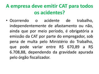 A empresa deve emitir CAT para todos
os acidentes?
• Ocorrendo o acidente de trabalho,
independentemente de afastamento ou não,
ainda que por meio período, é obrigatória a
emissão da CAT por parte do empregador, sob
pena de multa pelo Ministério do Trabalho,
que pode variar entre R$ 670,89 a R$
6.708,88, dependendo da gravidade apurada
pelo órgão fiscalizador.
 