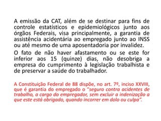A emissão da CAT, além de se destinar para fins de
controle estatísticos e epidemiológicos junto aos
órgãos Federais, visa principalmente, a garantia de
assistência acidentária ao empregado junto ao INSS
ou até mesmo de uma aposentadoria por invalidez.
O fato de não haver afastamento ou se este for
inferior aos 15 (quinze) dias, não desobriga a
empresa do cumprimento à legislação trabalhista e
de preservar a saúde do trabalhador.
A Constituição Federal de 88 dispõe, no art. 7º, inciso XXVIII,
que é garantia do empregado o “seguro contra acidentes de
trabalho, a cargo do empregador, sem excluir a indenização a
que este está obrigado, quando incorrer em dolo ou culpa”.
 