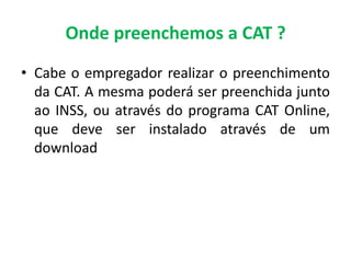 Onde preenchemos a CAT ?
• Cabe o empregador realizar o preenchimento
da CAT. A mesma poderá ser preenchida junto
ao INSS, ou através do programa CAT Online,
que deve ser instalado através de um
download
 