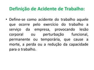 Definição de Acidente de Trabalho:
• Define-se como acidente do trabalho aquele
que ocorre pelo exercício do trabalho a
serviço da empresa, provocando lesão
corporal ou perturbação funcional,
permanente ou temporária, que cause a
morte, a perda ou a redução da capacidade
para o trabalho.
 