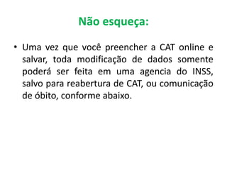 Não esqueça:
• Uma vez que você preencher a CAT online e
salvar, toda modificação de dados somente
poderá ser feita em uma agencia do INSS,
salvo para reabertura de CAT, ou comunicação
de óbito, conforme abaixo.
 