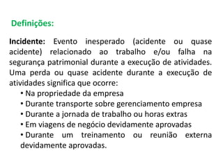 Definições:
Incidente: Evento inesperado (acidente ou quase
acidente) relacionado ao trabalho e/ou falha na
segurança patrimonial durante a execução de atividades.
Uma perda ou quase acidente durante a execução de
atividades significa que ocorre:
• Na propriedade da empresa
• Durante transporte sobre gerenciamento empresa
• Durante a jornada de trabalho ou horas extras
• Em viagens de negócio devidamente aprovadas
• Durante um treinamento ou reunião externa
devidamente aprovadas.
 