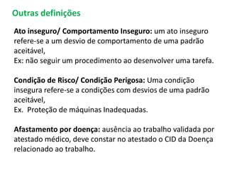 Ato inseguro/ Comportamento Inseguro: um ato inseguro
refere-se a um desvio de comportamento de uma padrão
aceitável,
Ex: não seguir um procedimento ao desenvolver uma tarefa.
Condição de Risco/ Condição Perigosa: Uma condição
insegura refere-se a condições com desvios de uma padrão
aceitável,
Ex. Proteção de máquinas Inadequadas.
Afastamento por doença: ausência ao trabalho validada por
atestado médico, deve constar no atestado o CID da Doença
relacionado ao trabalho.
Outras definições
 
