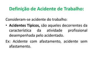 Consideram-se acidente do trabalho:
• Acidentes Típicos, são aqueles decorrentes da
característica da atividade profissional
desempenhada pelo acidentado.
Ex: Acidente com afastamento, acidente sem
afastamento.
Definição de Acidente de Trabalho:
 