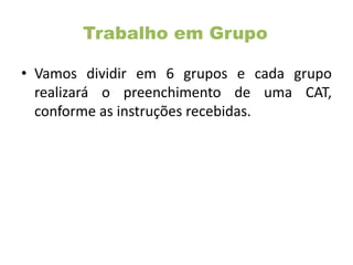 Trabalho em Grupo
• Vamos dividir em 6 grupos e cada grupo
realizará o preenchimento de uma CAT,
conforme as instruções recebidas.
 