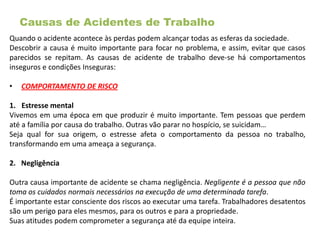 Causas de Acidentes de Trabalho
Quando o acidente acontece às perdas podem alcançar todas as esferas da sociedade.
Descobrir a causa é muito importante para focar no problema, e assim, evitar que casos
parecidos se repitam. As causas de acidente de trabalho deve-se há comportamentos
inseguros e condições Inseguras:
• COMPORTAMENTO DE RISCO
1. Estresse mental
Vivemos em uma época em que produzir é muito importante. Tem pessoas que perdem
até a família por causa do trabalho. Outras vão parar no hospício, se suicidam…
Seja qual for sua origem, o estresse afeta o comportamento da pessoa no trabalho,
transformando em uma ameaça a segurança.
2. Negligência
Outra causa importante de acidente se chama negligência. Negligente é a pessoa que não
toma os cuidados normais necessários na execução de uma determinada tarefa.
É importante estar consciente dos riscos ao executar uma tarefa. Trabalhadores desatentos
são um perigo para eles mesmos, para os outros e para a propriedade.
Suas atitudes podem comprometer a segurança até da equipe inteira.
 