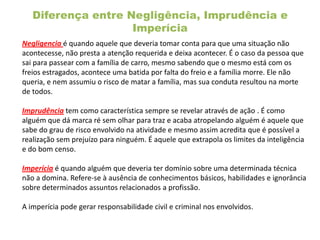 Diferença entre Negligência, Imprudência e
Imperícia
Negligencia é quando aquele que deveria tomar conta para que uma situação não
acontecesse, não presta a atenção requerida e deixa acontecer. É o caso da pessoa que
sai para passear com a família de carro, mesmo sabendo que o mesmo está com os
freios estragados, acontece uma batida por falta do freio e a família morre. Ele não
queria, e nem assumiu o risco de matar a família, mas sua conduta resultou na morte
de todos.
Imprudência tem como característica sempre se revelar através de ação . É como
alguém que dá marca ré sem olhar para traz e acaba atropelando alguém é aquele que
sabe do grau de risco envolvido na atividade e mesmo assim acredita que é possível a
realização sem prejuízo para ninguém. É aquele que extrapola os limites da inteligência
e do bom censo.
Imperícia é quando alguém que deveria ter domínio sobre uma determinada técnica
não a domina. Refere-se à ausência de conhecimentos básicos, habilidades e ignorância
sobre determinados assuntos relacionados a profissão.
A imperícia pode gerar responsabilidade civil e criminal nos envolvidos.
 