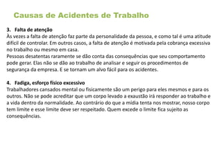 Causas de Acidentes de Trabalho
3. Falta de atenção
Às vezes a falta de atenção faz parte da personalidade da pessoa, e como tal é uma atitude
difícil de controlar. Em outros casos, a falta de atenção é motivada pela cobrança excessiva
no trabalho ou mesmo em casa.
Pessoas desatentas raramente se dão conta das consequências que seu comportamento
pode gerar. Elas não se dão ao trabalho de analisar e seguir os procedimentos de
segurança da empresa. E se tornam um alvo fácil para os acidentes.
4. Fadiga, esforço físico excessivo
Trabalhadores cansados mental ou fisicamente são um perigo para eles mesmos e para os
outros. Não se pode acreditar que um corpo levado a exaustão irá responder ao trabalho e
a vida dentro da normalidade. Ao contrário do que a mídia tenta nos mostrar, nosso corpo
tem limite e esse limite deve ser respeitado. Quem excede o limite fica sujeito as
consequências.
 