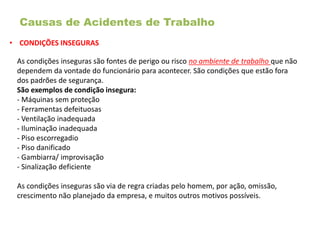 Causas de Acidentes de Trabalho
• CONDIÇÕES INSEGURAS
As condições inseguras são fontes de perigo ou risco no ambiente de trabalho que não
dependem da vontade do funcionário para acontecer. São condições que estão fora
dos padrões de segurança.
São exemplos de condição insegura:
- Máquinas sem proteção
- Ferramentas defeituosas
- Ventilação inadequada
- Iluminação inadequada
- Piso escorregadio
- Piso danificado
- Gambiarra/ improvisação
- Sinalização deficiente
As condições inseguras são via de regra criadas pelo homem, por ação, omissão,
crescimento não planejado da empresa, e muitos outros motivos possíveis.
 