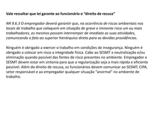 Vale ressaltar que lei garante ao funcionário o “direito de recusa”
NR 9.6.3 O empregador deverá garantir que, na ocorrência de riscos ambientais nos
locais de trabalho que coloquem em situação de grave e iminente risco um ou mais
trabalhadores, os mesmos possam interromper de imediato as suas atividades,
comunicando o fato ao superior hierárquico direto para as devidas providências.
Ninguém é obrigado a exercer o trabalho em condições de insegurança. Ninguém é
obrigado a colocar em risco a integridade física. Cabe ao SESMT a neutralização e/ou
eliminação quando possível das fontes de risco presentes no ambiente. Empregador e
SESMT devem estar em sintonia para que a regularização seja a mais rápida e eficiente
possível. Além do direito de recusa, os funcionários devem comunicar ao SESMT, CIPA,
setor responsável e ao empregador qualquer situação “anormal” no ambiente de
trabalho.
 