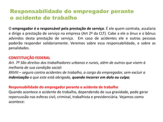 Responsabilidade do empregador perante
o acidente de trabalho
O empregador é o responsável pela prestação de serviço. É ele quem contrata, assalaria
e dirige a prestação de serviço na empresa (Art 2º da CLT). Cabe a ele o ônus e o bônus
advindos desta prestação de serviço. Em caso de acidentes ele e outras pessoas
poderão responder solidariamente. Veremos sobre essa responsabilidade, e sobre as
penalidades.
CONSTITUIÇÃO FEDERAL
Art. 7º São direitos dos trabalhadores urbanos e rurais, além de outros que visem à
melhoria de sua condição social:
XXVIII – seguro contra acidentes de trabalho, a cargo do empregador, sem excluir a
indenização a que este está obrigado, quando incorrer em dolo ou culpa;
Responsabilidade do empregador perante o acidente de trabalho
Quando acontece o acidente de trabalho, dependendo de sua gravidade, pode gerar
repercussão nas esferas civil, criminal, trabalhista e previdenciária. Vejamos como
acontece:
 