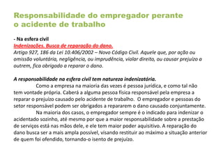 Responsabilidade do empregador perante
o acidente de trabalho
- Na esfera civil
Indenizações. Busca de reparação do dano.
Artigo 927, 186 da Lei 10.406/2002 – Novo Código Civil. Aquele que, por ação ou
omissão voluntária, negligência, ou imprudência, violar direito, ou causar prejuízo a
outrem, fica obrigado a reparar o dano.
A responsabilidade na esfera civil tem natureza indenizatória.
Como a empresa na maioria das vezes é pessoa jurídica, e como tal não
tem vontade própria. Caberá a alguma pessoa física responsável pela empresa a
reparar o prejuízo causado pelo acidente de trabalho. O empregador e pessoas do
setor responsável podem ser obrigados a repararem o dano causado conjuntamente.
Na maioria dos casos, o empregador sempre é o indicado para indenizar o
acidentado sozinho, até mesmo por que a maior responsabilidade sobre a prestação
de serviços está nas mãos dele, e ele tem maior poder aquisitivo. A reparação do
dano busca ser a mais ampla possível, visando restituir ao máximo a situação anterior
de quem foi ofendido, tornando-o isento de prejuízo.
 