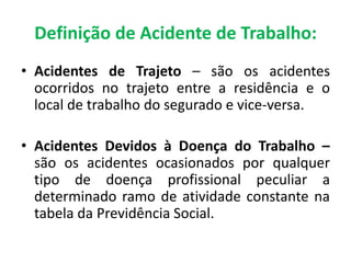 • Acidentes de Trajeto – são os acidentes
ocorridos no trajeto entre a residência e o
local de trabalho do segurado e vice-versa.
• Acidentes Devidos à Doença do Trabalho –
são os acidentes ocasionados por qualquer
tipo de doença profissional peculiar a
determinado ramo de atividade constante na
tabela da Previdência Social.
Definição de Acidente de Trabalho:
 