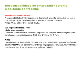Responsabilidade do empregador perante
o acidente de trabalho
Esferas Civil # Esfera Criminal
A responsabilidade civil é independente da criminal, uma não tem nada a ver com a
outra. Os processos correm separados, e causam punições diferentes.
Artigo 935 do Código Civil – Lei 10406/02.
Das responsabilidades – final
- Cabe ao empregador
Cumprir e fazer cumprir as normas de Segurança do Trabalho, a fim de fugir de todas
penalidades apresentadas acima (NR 1 item 1,7, letra “a” & “b”).
NOTA:
Quando dizemos “empregador” durante esse texto, estamos nos referindo também ao
SESMT. O SESMT é um dos representantes do empregador na empresa, respondendo no
que lhe cabe, nas áreas de segurança e saúde no trabalho.
 