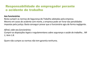 Responsabilidade do empregador perante
o acidente de trabalho
Aos funcionários
Resta cumprir as normas de Segurança do Trabalho adotadas pela empresa.
Mesmo em casos de acidente com morte, a empresa pode ser livrar das penalidades
impostas pela justiça. Basta conseguir provar que o funcionário agiu de forma negligente.
Afinal, cabe aos funcionários:
Cumprir as disposições legais e regulamentares sobre segurança e saúde do trabalho… NR
1, item 1.8.
Quem não cumpre as normas não tem garantia nenhuma.
 