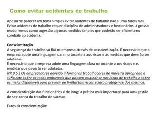 Como evitar acidentes de trabalho
Apesar de parecer um tema simples evitar acidentes de trabalho não é uma tarefa fácil.
Evitar acidentes de trabalho requer disciplina de administradores e funcionários. A grosso
modo, temos como sugestão algumas medidas simples que poderão ser eficiente no
combate ao acidente.
Conscientização
A segurança do trabalho só flui na empresa através de conscientização. É necessário que a
empresa adote uma linguagem clara no tocante a aos riscos e as medidas que deverão ser
adotadas.
É necessário que a empresa adote uma linguagem clara no tocante a aos riscos e as
medidas que deverão ser adotadas.
NR 9.5.2 Os empregadores deverão informar os trabalhadores de maneira apropriada e
suficiente sobre os riscos ambientais que possam originar-se nos locais de trabalho e sobre
os meios disponíveis para prevenir ou limitar tais riscos e para proteger-se dos mesmos.
A conscientização dos funcionários é de longe a prática mais importante para uma gestão
de segurança do trabalho de sucesso.
Fazes da conscientização:
 